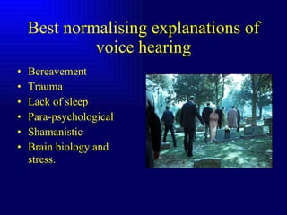 Best normalising explanations of voice hearing Bereavement Trauma Lack of sleep Para-psychological Shamanistic Brain biology and stress. 