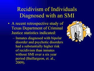 Recidivism of Individuals Diagnosed with an SMI A recent retrospective study of Texas Department of Criminal Justice statistics indicated: Inmates diagnosed with bipolar disorder and psychotic disorders had a substantially higher risk of recidivism than inmates without SMI over a six year period (Baillargeon, et. al., 2009). 