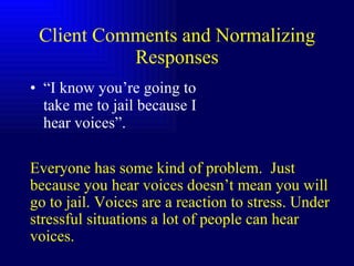 Client Comments and Normalizing Responses “ I know you’re going to take me to jail because I hear voices”. Everyone has some kind of problem.  Just because you hear voices doesn’t mean you will go to jail. Voices are a reaction to stress. Under stressful situations a lot of people can hear voices. 