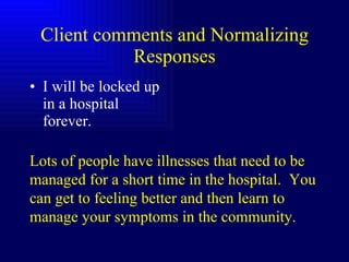 Client comments and Normalizing Responses I will be locked up in a hospital forever. Lots of people have illnesses that need to be managed for a short time in the hospital.  You can get to feeling better and then learn to manage your symptoms in the community. 