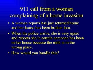 911 call from a woman complaining of a home invasion A woman reports has just returned home and her house has been broken into. When the police arrive, she is very upset and reports she is certain someone has been in her house because the milk is in the wrong place. How would you handle this? 
