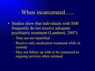 When incarcerated….. Studies show that individuals with SMI frequently do not receive adequate psychiatric treatment (Lamberti, 2007) They are not identified Receive only medication treatment while in custody May not follow up with or be connected to ongoing services when released 