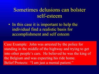 Sometimes delusions can bolster self-esteem In this case it is important to help the individual find a realistic basis for accomplishment and self esteem Case Example:  John was arrested by the police for standing in the middle of the highway and trying to get into other people’s cars.  He believed he was the king of the Belgium and was expecting his ride home. Belief Protects:  “I am just a mental patient.” 