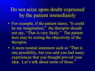 Do not seize upon doubt expressed by the patient immediately For example, if the patient states, “It could be my imagination,”  the therapist should not say, “That is very likely.”  The patient here may be testing the objectivity of the therapist. A more neutral statement such as “That is one possibility, but you said you had many experiences that you thought proved your idea.  Let’s talk about some of those.”  
