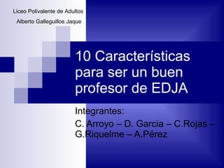 10 Características para ser un buen profesor de EDJA Integrantes: C. Arroyo – D. Garcia – C.Rojas – G.Riquelme – A.Pérez Liceo Polivalente de Adultos  Alberto Galleguillos Jaque 