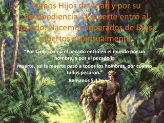 Somos Hijos de Adán y por su desobediencia, la muerte entró al mundo. Nacemos separados de Dios, muertos espiritualmente.“Por tanto, como el pecado entró en el mundo por un hombre, y por el pecado lamuerte, así la muerte pasó a todos los hombres, por cuanto todos pecaron.”Romanos 5.12