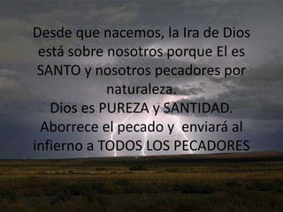 Desde que nacemos, la Ira de Dios está sobre nosotros porque El es SANTO y nosotros pecadores por naturaleza.Dios es PUREZA y SANTIDAD. Aborrece el pecado y  enviará al infierno a TODOS LOS PECADORES
