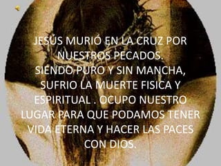 JESÚS MURIÓ EN LA CRUZ POR NUESTROS PECADOS.SIENDO PURO Y SIN MANCHA, SUFRIO LA MUERTE FISICA Y ESPIRITUAL . OCUPO NUESTRO LUGAR PARA QUE PODAMOS TENER VIDA ETERNA Y HACER LAS PACES CON DIOS.