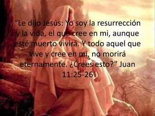 “Le dijo Jesús: Yo soy la resurrección y la vida, el que cree en mi, aunque esté muerto vivirá. Y todo aquel que vive y cree en mi, no morirá eternamente. ¿Crees esto?” Juan 11:25-26