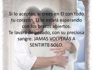 Si lo aceptas, si crees en El con todo tu corazón, El te estará esperando con los brazos abiertos.Te lavará de pecado, con su preciosa sangre. JAMAS VOLVERÁS A SENTIRTE SOLO.