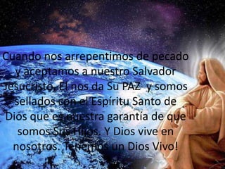 Cuando nos arrepentimos de pecado y aceptamos a nuestro Salvador Jesucristo, El nos da Su PAZ  y somos sellados con el Espíritu Santo de Dios que es nuestra garantía de que somos Sus Hijos. Y Dios vive en nosotros. Tenemos un Dios Vivo!