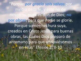 “Porque por gracia sois salvos por medio de la fe; y esto no de nosotros, pues es don de Dios; no por obras, para que nadie se gloríe. Porque somos hechura suya, creados en Cristo Jesús para buenas obras, las cuales Dios preparó de antemano para que anduviésemos en ellas” Efesios 2: 8-10
