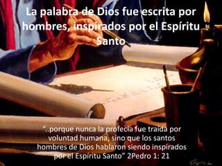 La palabra de Dios fue escrita por hombres, inspirados por el Espíritu Santo“..porque nunca la profecía fue traída por voluntad humana, sino que los santos hombres de Dios hablaron siendo inspirados por el Espíritu Santo” 2Pedro 1: 21