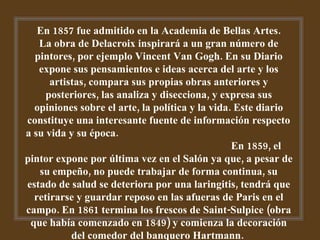 En 1857 fue admitido en la Academia de Bellas Artes. La obra de Delacroix inspirará a un gran número de pintores, por ejemplo Vincent Van Gogh. En su Diario expone sus pensamientos e ideas acerca del arte y los artistas, compara sus propias obras anteriores y posteriores, las analiza y disecciona, y expresa sus opiniones sobre el arte, la política y la vida. Este diario constituye una interesante fuente de información respecto a su vida y su época.  En 1859, el pintor expone por última vez en el Salón ya que, a pesar de su empeño, no puede trabajar de forma continua, su estado de salud se deteriora por una laringitis, tendrá que retirarse y guardar reposo en las afueras de Paris en el campo. En 1861 termina los frescos de Saint-Sulpice (obra que había comenzado en 1849) y comienza la decoración del comedor del banquero Hartmann.  