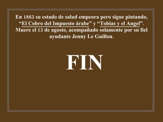 En 1863 su estado de salud empeora pero sigue pintando, “ El Cobro del Impuesto árabe ” y “ Tobias y el Angel ”. Muere el 13 de agosto, acompañado solamente por su fiel ayudante Jenny Le Guillou. FIN 