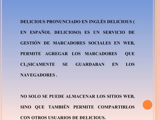 DELICIOUS PRONUNCIADO EN INGLÉS DELICIOUS ( EN ESPAÑOL DELICIOSO) ES UN SERVICIO DE GESTIÓN DE MARCADORES SOCIALES EN WEB, PERMITE AGREGAR LOS MARCADORES  QUE CLÁSICAMENTE SE GUARDABAN EN LOS NAVEGADORES .  NO SOLO SE PUEDE ALMACENAR LOS SITIOS WEB, SINO QUE TAMBIÉN PERMITE COMPARTIRLOS CON OTROS USUARIOS DE DELICIOUS. 