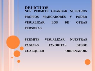 NOS PERMITE GUARDAR NUESTROS PROPIOS MARCADORES Y PODER VISUALIZAR LOS DE OTRAS PERSONAS.   PERMITE VISUALIZAR NUESTRAS PAGINAS FAVORITAS DESDE CUALQUIER ORDENADOR.   DELICIUOS 