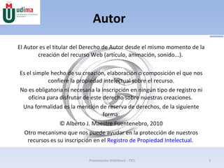 Autor El Autor es el titular del Derecho de Autor desde el mismo momento de la creación del recurso Web (artículo, animación, sonido...).  Es el simple hecho de su creación, elaboración o composición el que nos confiere la propiedad intelectual sobre el recurso. No es obligatoria ni necesaria la inscripción en ningún tipo de registro ni oficina para disfrutar de este derecho sobre nuestras creaciones.  Una formalidad es la mención de reserva de derechos, de la siguiente forma: © Alberto J. Maestre Fuentenebro, 2010 Otro mecanismo que nos puede ayudar en la protección de nuestros recursos es su inscripción en el  Registro de Propiedad Intelectual .  Presentación SlideShare - TICS 