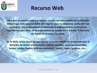 Recurso Web Para que el recurso web que hemos creado sea susceptible de protección intelectual, este recurso debe ser original, que no debemos confundir con novedoso. Por originalidad se entiende la originalidad en la forma de representar una idea, no la originalidad de la idea en sí misma. El Derecho de Autor no protege las ideas. En la Web, entre otros, se consideran recursos objeto de protección por el Derecho de Autor: animaciones, videos, sonidos, recursos musicales, textos, código fuente (cliente o servidor), iconos, logos, gráficos, etc... Presentación SlideShare - TICS 