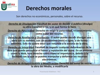 Derechos morales Son derechos no económicos, personales, sobre el recurso. Derecho de Divulgación : Facultad del autor de decidir si publica (divulga) su obra (recurso) o no, y en qué forma lo hará. Derecho de Paternidad : Derecho de exigir la paternidad, reconocimiento como autor del recurso. Derecho de Revelación y Ocultación : El autor puede decidir divulgar una obra con su nombre, con un seudónimo (nick) o signo, o de forma anónima. Esto no quiere decir que renuncie a la autoría de la obra. Derecho de Integridad : Facultad de impedir cualquier deformación de la obra que pueda perjudicar el honor y reputación del autor. En un entorno como la Web, este derecho cobra especial importancia, debido a la facilidad con la que se pueden manipular y deformar los recursos electrónicos. Derecho de Arrepentimiento y Modificación : Derecho del autor de retirar la obra del Medio, o modificarla Presentación SlideShare - TICS 