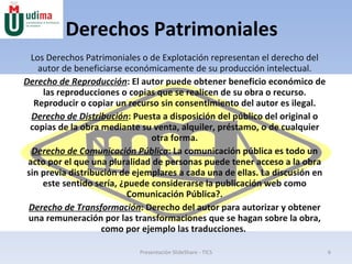 Derechos Patrimoniales Los Derechos Patrimoniales o de Explotación representan el derecho del autor de beneficiarse económicamente de su producción intelectual. Derecho de Reproducción : El autor puede obtener beneficio económico de las reproducciones o copias que se realicen de su obra o recurso. Reproducir o copiar un recurso sin consentimiento del autor es ilegal. Derecho de Distribución : Puesta a disposición del público del original o copias de la obra mediante su venta, alquiler, préstamo, o de cualquier otra forma. Derecho de Comunicación Pública : La comunicación pública es todo un acto por el que una pluralidad de personas puede tener acceso a la obra sin previa distribución de ejemplares a cada una de ellas. La discusión en este sentido sería, ¿puede considerarse la publicación web como Comunicación Pública?. Derecho de Transformación : Derecho del autor para autorizar y obtener una remuneración por las transformaciones que se hagan sobre la obra, como por ejemplo las traducciones.  Presentación SlideShare - TICS 