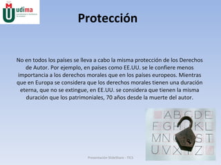Protección No en todos los países se lleva a cabo la misma protección de los Derechos de Autor. Por ejemplo, en países como EE.UU. se le confiere menos importancia a los derechos morales que en los países europeos. Mientras que en Europa se considera que los derechos morales tienen una duración eterna, que no se extingue, en EE.UU. se considera que tienen la misma duración que los patrimoniales, 70 años desde la muerte del autor. Presentación SlideShare - TICS 