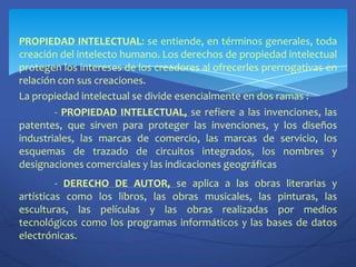 PROPIEDAD INTELECTUAL: se entiende, en términos generales, toda creación del intelecto humano. Los derechos de propiedad intelectual protegen los intereses de los creadores al ofrecerles prerrogativas en relación con sus creaciones.La propiedad intelectual se divide esencialmente en dos ramas :	- PROPIEDAD INTELECTUAL, se refiere a las invenciones, las patentes, que sirven para proteger las invenciones, y los diseños industriales, las marcas de comercio, las marcas de servicio, los esquemas de trazado de circuitos integrados, los nombres y designaciones comerciales y las indicaciones geográficas	- DERECHO DE AUTOR, se aplica a las obras literarias y  artísticas como los libros, las obras musicales, las pinturas, las esculturas, las películas y las obras realizadas por medios tecnológicos como los programas informáticos y las bases de datos electrónicas.