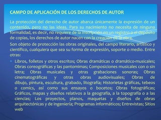 CAMPO DE APLICACIÓN DE LOS DERECHOS DE AUTORLa protección del derecho de autor abarca únicamente la expresión de un contenido, pero no las ideas. Para su nacimiento no necesita de ninguna formalidad, es decir, no requiere de la inscripción en un registro o el depósito de copias, los derechos de autor nacen con la creación de la obra.Son objeto de protección las obras originales, del campo literario, artístico y científico, cualquiera que sea su forma de expresión, soporte o medio. Entre otras:Libros, folletos y otros escritos; Obras dramáticas o dramático-musicales; Obras coreográficas y las pantomimas; Composiciones musicales con o sin letra; Obras musicales y otras grabaciones sonoras; Obras cinematográficas y otras obras audiovisuales; Obras de dibujo, pintura, escultura, grabado, litografía; Historietas gráficas, tebeos o comics, así como sus ensayos o bocetos; Obras fotográficas; Gráficos, mapas y diseños relativos a la geografía, a la topografía o a las ciencias; Los proyectos, planos, maquetas y diseños de obras arquitectónicas y de ingeniería; Programas informáticos; Entrevistas; Sitios web
