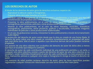 LOS DERECHOS DE AUTOREl titular de los derechos de autor goza de derechos exclusivos respecto de:Reproducir la obra en copias o fonogramas.Preparar obras derivadas basadas en la obra.Distribuir copias o fonogramas de la obra al público vendiéndolas o haciendo otro tipo de transferencias de propiedad tales como alquilar, arrendar o prestar dichas copias.Presentar la obra públicamente, en el caso de obras literarias, musicales, dramáticas y coreográficas, pantomimas, películas y otras producciones audiovisuales.Mostrar la obra públicamente, en el caso de obras literarias, musicales, dramáticas coreográficas, pantomimas, obras pictóricas, gráficas y esculturales, incluyendo imágenes individuales de películas u otras producciones audiovisuales.En el caso de grabaciones sonoras, interpretar la obra públicamente a través de la transmisión audio-digital.La protección del derecho de autor existe desde que la obra es creada de una forma fijada. El derecho de autor sobre una obra creada se convierte inmediatamente en propiedad del autor que creó dicha obra. Sólo el autor o aquellos cuyo derechos derivan del autor pueden reclamar propiedad.Los autores de una obra colectiva son co-dueños del derecho de autor de dicha obra a menos que haya un acuerdo que indique lo contrario.El derecho de autor de cada contribución individual de una publicación periódica o en serie, o cualquier otra obra colectiva, existen a parte del derecho de autor de una obra colectiva en su totalidad y están conferidos inicialmente al autor de cada contribución. La mera posesión de un libro, manuscrito, pintura o cualquier otra copia o fonograma le otorga al dueño el derecho de autor.Los menores de edad pueden reclamar derecho de autor, pero las leyes específicas pueden reglamentar cualquier transacción relacionada con este tema donde ellos sean parte.