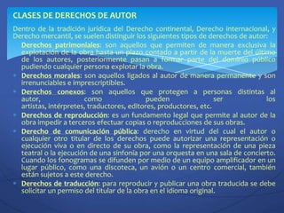CLASES DE DERECHOS DE AUTORDentro de la tradición jurídica del Derecho continental, Derecho internacional, y Derecho mercantil, se suelen distinguir los siguientes tipos de derechos de autor:Derechos patrimoniales: son aquellos que permiten de manera exclusiva la explotación de la obra hasta un plazo contado a partir de la muerte del último de los autores, posteriormente pasan a formar parte del dominio público pudiendo cualquier persona explotar la obra.Derechos morales: son aquellos ligados al autor de manera permanente y son irrenunciables e imprescriptibles.Derechos conexos: son aquellos que protegen a personas distintas al autor, como pueden ser los artistas, intérpretes, traductores, editores, productores, etc.Derechos de reproducción: es un fundamento legal que permite al autor de la obra impedir a terceros efectuar copias o reproducciones de sus obras.Derecho de comunicación pública: derecho en virtud del cual el autor o cualquier otro titular de los derechos puede autorizar una representación o ejecución viva o en directo de su obra, como la representación de una pieza teatral o la ejecución de una sinfonía por una orquesta en una sala de concierto. Cuando los fonogramas se difunden por medio de un equipo amplificador en un lugar público, como una discoteca, un avión o un centro comercial, también están sujetos a este derecho.Derechos de traducción: para reproducir y publicar una obra traducida se debe solicitar un permiso del titular de la obra en el idioma original.