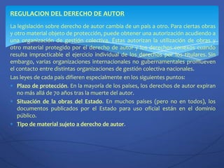 REGULACION DEL DERECHO DE AUTORLa legislación sobre derecho de autor cambia de un país a otro. Para ciertas obras y otro material objeto de protección, puede obtener una autorización acudiendo a una organización de gestión colectiva. Éstas autorizan la utilización de obras y otro material protegido por el derecho de autor y los derechos conexos cuando resulta impracticable el ejercicio individual de los derechos por los titulares.Sin embargo, varias organizaciones internacionales no gubernamentales promueven el contacto entre distintas organizaciones de gestión colectiva nacionales.Las leyes de cada país difieren especialmente en los siguientes puntos:Plazo de protección. En la mayoría de los países, los derechos de autor expiran no más allá de 70 años tras la muerte del autor.Situación de la obras del Estado. En muchos países (pero no en todos), los documentos publicados por el Estado para uso oficial están en el dominio público.Tipo de material sujeto a derecho de autor.
