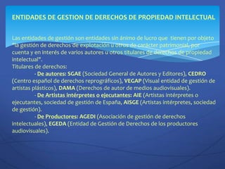 ENTIDADES DE GESTION DE DERECHOS DE PROPIEDAD INTELECTUALLas entidades de gestión son entidades sin ánimo de lucro que  tienen por objeto "la gestión de derechos de explotación u otros de carácter patrimonial, por cuenta y en interés de varios autores u otros titulares de derechos de propiedad intelectual". Titulares de derechos:- De autores: SGAE (Sociedad General de Autores y Editores), CEDRO(Centro español de derechos reprográficos), VEGAP(Visual entidad de gestión de artistas plásticos), DAMA(Derechos de autor de medios audiovisuales).	- De Artistas intérpretes o ejecutantes: AIE (Artistas intérpretes o ejecutantes, sociedad de gestión de España, AISGE (Artistas intérpretes, sociedad de gestión).	- De Productores: AGEDI (Asociación de gestión de derechos intelectuales), EGEDA (Entidad de Gestión de Derechos de los productores audiovisuales).