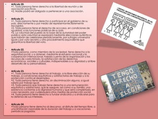 Artículo 20.•1. Toda persona tiene derecho a la libertad de reunión y de asociación pacíficas.•2. Nadie podrá ser obligado a pertenecer a una asociación.Artículo 21.•1. Toda persona tiene derecho a participar en el gobierno de su país, directamente o por medio de representantes libremente escogidos.•2. Toda persona tiene el derecho de accceso, en condiciones de igualdad, a las funciones públicas de su país.•3. La voluntad del pueblo es la base de la autoridad del poder público; esta voluntad se expresará mediante elecciones auténticas que habrán de celebrarse periódicamente, por sufragio universal e igual y por voto secreto u otro procedimiento equivalente que garantice la libertad del voto.Artículo 22.•Toda persona, como miembro de la sociedad, tiene derecho a la seguridad social, y a obtener, mediante el esfuerzo nacional y la cooperación internacional, habida cuenta de la organización y los recursos de cada Estado, la satisfacción de los derechos económicos, sociales y culturales, indispensables a su dignidad y al libre desarrollo de su personalidad.Artículo 23.•1. Toda persona tiene derecho al trabajo, a la libre elección de su trabajo, a condiciones equitativas y satisfactorias de trabajo y a la protección contra el desempleo.•2. Toda persona tiene derecho, sin discriminación alguna, a igual salario por trabajo igual.•3. Toda persona que trabaja tiene derecho a una remuneración equitativa y satisfactoria, que le asegure, así como a su familia, una existencia conforme a la dignidad humana y que será completada, en caso necesario, por cualesquiera otros medios de protección social.•4. Toda persona tiene derecho a fundar sindicatos y a sindicarse para la defensa de sus intereses.Artículo 24.•Toda persona tiene derecho al descanso, al disfrute del tiempo libre, a una limitación razonable de la duración del trabajo y a vacaciones periódicas pagadas. 