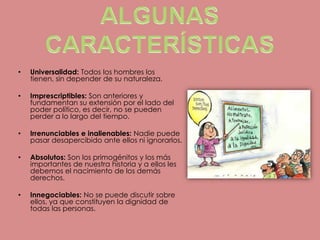 ALGUNAS CARACTERÍSTICASUniversalidad: Todos los hombres los tienen, sin depender de su naturaleza.Imprescriptibles: Son anteriores y fundamentan su extensión por el lado del poder político, es decir, no se pueden perder a lo largo del tiempo.Irrenunciables e inalienables: Nadie puede pasar desapercibido ante ellos ni ignorarlos.Absolutos: Son los primogénitos y los más importantes de nuestra historia y a ellos les debemos el nacimiento de los demás derechos.Innegociables: No se puede discutir sobre ellos, ya que constituyen la dignidad de todas las personas.