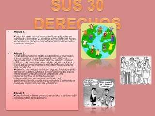 SUS 30 DERECHOS Artículo 1.•Todos los seres humanos nacen libres e iguales en dignidad y derechos y, dotados como están de razón y conciencia, deben comportarse fraternalmente los unos con los otros.Artículo 2.•Toda persona tiene todos los derechos y libertades proclamados en esta Declaración, sin distinción alguna de raza, color, sexo, idioma, religión, opinión política o de cualquier otra índole, origen nacional o social, posición económica, nacimiento o cualquier otra condición.•Además, no se hará distinción alguna fundada en la condición política, jurídica o internacional del país o territorio de cuya jurisdicción dependa una persona, tanto si se trata de un país independiente, como de un territorio bajo administración fiduciaria, no autónomo o sometido a cualquier otra limitación de soberanía.Artículo 3.•Todo individuo tiene derecho a la vida, a la libertad y a la seguridad de su persona.