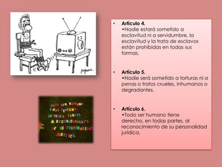 Artículo 4.•Nadie estará sometido a esclavitud ni a servidumbre, la esclavitud y la trata de esclavos están prohibidas en todas sus formas.Artículo 5.•Nadie será sometido a torturas ni a penas o tratos crueles, inhumanos o degradantes.Artículo 6.•Todo ser humano tiene derecho, en todas partes, al reconocimiento de su personalidad jurídica.