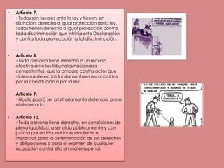 Artículo 7.•Todos son iguales ante la ley y tienen, sin distinción, derecho a igual protección de la ley. Todos tienen derecho a igual protección contra toda discriminación que infrinja esta Declaración y contra toda provocación a tal discriminación.Artículo 8.•Toda persona tiene derecho a un recurso efectivo ante los tribunales nacionales competentes, que la ampare contra actos que violen sus derechos fundamentales reconocidos por la constitución o por la ley.Artículo 9.•Nadie podrá ser arbitrariamente detenido, preso ni desterrado. Artículo 10.•Toda persona tiene derecho, en condiciones de plena igualdad, a ser oída públicamente y con justicia por un tribunal independiente e imparcial, para la determinación de sus derechos y obligaciones o para el examen de cualquier acusación contra ella en materia penal. 