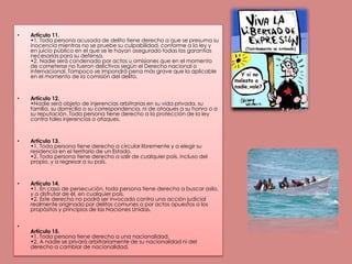Artículo 11.•1. Toda persona acusada de delito tiene derecho a que se presuma su inocencia mientras no se pruebe su culpabilidad, conforme a la ley y en juicio público en el que se le hayan asegurado todas las garantías necesarias para su defensa.•2. Nadie será condenado por actos u omisiones que en el momento de cometerse no fueron delictivos según el Derecho nacional o internacional. Tampoco se impondrá pena más grave que la aplicable en el momento de la comisión del delito. Artículo 12.•Nadie será objeto de injerencias arbitrarias en su vida privada, su familia, su domicilio o su correspondencia, ni de ataques a su honra o a su reputación. Toda persona tiene derecho a la protección de la ley contra tales injerencias o ataques. Artículo 13.•1. Toda persona tiene derecho a circular libremente y a elegir su residencia en el territorio de un Estado.•2. Toda persona tiene derecho a salir de cualquier país, incluso del propio, y a regresar a su país.Artículo 14.•1. En caso de persecución, toda persona tiene derecho a buscar asilo, y a disfrutar de él, en cualquier país.•2. Este derecho no podrá ser invocado contra una acción judicial realmente originada por delitos comunes o por actos opuestos a los propósitos y principios de las Naciones Unidas.Artículo 15.•1. Toda persona tiene derecho a una nacionalidad.•2. A nadie se privará arbitrariamente de su nacionalidad ni del derecho a cambiar de nacionalidad.