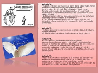 Artículo 16.•1. Los hombres y las mujeres, a partir de la edad núbil, tienen derecho, sin restricción alguna por motivos de raza, nacionalidad o religión, a casarse y fundar una familia, y disfrutarán de iguales derechos en cuanto al matrimonio, durante el matrimonio y en caso de disolución del matrimonio.•2. Sólo mediante libre y pleno consentimiento de los futuros esposos podrá contraerse el matrimonio.•3. La familia es el elemento natural y fundamental de la sociedad y tiene derecho a la protección de la sociedad y del Estado.Artículo 17.•1. Toda persona tiene derecho a la propiedad, individual y colectivamente.•2. Nadie será privado arbitrariamente de su propiedad.Artículo 18.•Toda persona tiene derecho a la libertad de pensamiento, de conciencia y de religión; este derecho incluye la libertad de cambiar de religión o de creencia, así como la libertad de manifestar su religión o su creencia, individual y colectivamente, tanto en público como en privado, por la enseñanza, la práctica, el culto y la observancia.Artículo 19.•Todo individuo tiene derecho a la libertad de opinión y de expresión; este derecho incluye el de no ser molestado a causa de sus opiniones, el de investigar y recibir informaciones y opiniones, y el de difundirlas, sin limitación de fronteras, por cualquier medio de expresión.