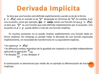 Se dice que una función está definida explícitamente cuando se da de la forma  y = F(x) , esto es cuando se da  ”y”  despejada en términos de  “x” ,   En cambio, si en una ecuación, como por ejemplo,  2 yx =  cos3 y , existe una función tal que  y = F(x) , se dice que  ”y”  es una función que está definida implícitamente por la ecuación. Una ecuación en  x  e  y   puede definir a más de una función implícita. En muchas ocasiones no se puede resolver explícitamente una función dada en forma implícita. Sin embargo es posible hallar la derivada de una función expresada implícitamente, sin necesidad de transformarla en su equivalente explícita. Se supone  y = F(x) Se diferencia ambos miembros de la igualdad con respecto a la variable independiente aplicando la operación Se despeja  , o sea, despejar  A continuación se demostrará por medio de un ejemplo la diferenciación de funciones implícitas 