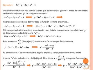 Ejemplo 1. Observando la función nos damos cuenta que está implícita ¿cierto?. Antes de comenzar a derivar despejemos  de la siguiente manera… Ahora nos enfocaremos a derivar toda la función término a término… Nótese que todos los términos se derivarán pero detalle mas adelante que al derivar  se dejará expresada de la forma  … Para encontrar  (despejar  ) es necesario factorizar por factor común… Ya encontrada  es recomendable dejarla explícita, como pueden observar, existe todavía  del lado derecho del (=) igual. Al sustituir  nos queda finalmente… 