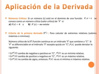 Número crítico de la  función contínua en un intérvalo “ i ” que contiene a “C”. Si  …… es diferenciable en el intérvalo “ i ” excepto quizás en “C”,  puede denotar lo siguiente: Si  cambia de negativo a positivo en “C”,  es un mínimo relativo. Si  cambia de positivo a negativo en “C”,  es un máximo relativo. Si  no cambia de signo, entonces  no es ni mínimo ni máximo relativo.  Números Críticos:  Si un número (c) está en el dominio de una función  se conoce como un número crítico (valor crítico) de  si:  a)  y  b) Criterio de la primera derivada  :  Para calcular de extremos relativos (valores máximos o mínimos). 