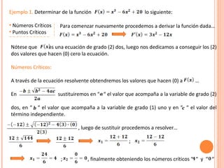Ejemplo 1.  Determinar de la función  lo siguiente: Números Críticos Puntos Críticos Para comenzar nuevamente procedemos a derivar la función dada… Nótese que  es una ecuación de grado (2) dos, luego nos dedicamos a conseguir los (2) dos valores que hacen (0) cero la ecuación. Números Críticos:   A través de la ecuación resolvente obtendremos los valores que hacen (0) a  … En  sustituiremos en “  “ el valor que acompaña a la variable de grado (2) dos, en “  “ el valor que acompaña a la variable de grado (1) uno y en “  “ el valor del término independiente. , luego de sustituir procedemos a resolver… ; ;  , finalmente obteniendo los números críticos “  “  y  “  “ 