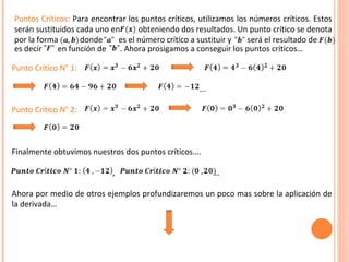 Punto Crítico N° 1:   ... Punto Crítico N° 2:  Finalmente obtuvimos nuestros dos puntos críticos…. ,  …  Ahora por medio de otros ejemplos profundizaremos un poco mas sobre la aplicación de la derivada… es decir  en función de  . Ahora prosigamos a conseguir los puntos críticos… Puntos Críticos:  Para encontrar los puntos críticos, utilizamos los números críticos. Estos serán sustituidos cada uno en  obteniendo dos resultados. Un punto crítico se denota por la forma  donde  es el número crítico a sustituir y  será el resultado de 