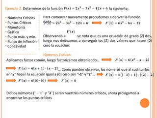 Ejemplo 2.  Determinar de la función  lo siguiente: Números Críticos Puntos Críticos Monotonía Gráfica Punto máx. y min. Punto de Inflexión Concavidad Para comenzar nuevamente procedemos a derivar la función dada… Observando a  se nota que es una ecuación de grado (2) dos, luego nos dedicamos a conseguir los (2) dos valores que hacen (0) cero la ecuación. Números Críticos:   Aplicamos factor común, luego factorizamos obteniendo… …  Como pueden observar, los números que al sustituirlos en  hacen la ecuación igual a (0) cero son “ -1 ” y “ 2 ”… Dichos números (  y  ) serán nuestros números críticos, ahora prosigamos a encontrar los puntos críticos 