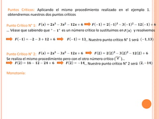 Punto Crítico N° 1: …  Véase que sabiendo que  es un número crítico lo sustituimos en  y resolvemos     … Nuestro punto crítico N° 1 será  Punto Crítico N° 2:  Se realiza el mismo procedimiento pero con el otro número crítico (  )… …  Nuestro punto crítico N° 2 será Monotonía:   Puntos Críticos:  Aplicando el mismo procedimiento realizado en el ejemplo 1. obtendremos nuestros dos puntos críticos 