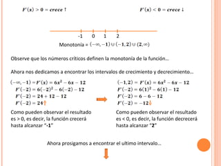 -1  . 0  1  2 Monotonía =  Observe que los números críticos definen la monotonía de la función… Ahora nos dedicamos a encontrar los intervalos de crecimiento y decrecimiento… Como pueden observar el resultado es > 0, es decir, la función crecerá hasta alcanzar “ -1 ” Como pueden observar el resultado es < 0, es decir, la función decrecerá hasta alcanzar “ 2 ” Ahora prosigamos a encontrar el ultimo intervalo… 