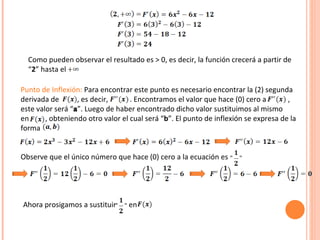 Como pueden observar el resultado es > 0, es decir, la función crecerá a partir de “ 2 ” hasta el  Punto de Inflexión:  Para encontrar este punto es necesario encontrar la (2) segunda derivada de  , es decir,  . Encontramos el valor que hace (0) cero a  , este valor será “ a ”. Luego de haber encontrado dicho valor sustituimos al mismo  en  , obteniendo otro valor el cual será “ b ”. El punto de inflexión se expresa de la forma Observe que el único número que hace (0) cero a la ecuación es  Ahora prosigamos a sustituir  en  