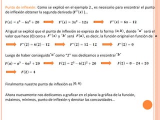 Punto de inflexión:  Como se explicó en el ejemplo 2., es necesario para encontrar el punto de inflexión obtener la segunda derivada (  )… Al igual se explicó que el punto de inflexión se expresa de la forma  , donde  será el valor que hace (0) cero a  y  será  , es decir, la función original en función de  Luego de haber conseguido  como “2” nos dedicamos a encontrar Finalmente nuestro punto de inflexión es  Ahora nuevamente nos dedicamos a graficar en el plano la gráfica de la función, máximos, mínimos, punto de inflexión y denotar las concavidades…  