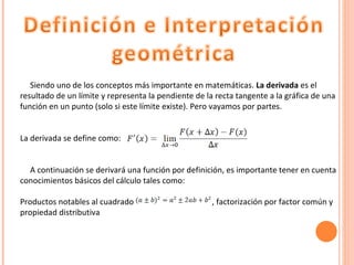 Siendo   uno de los conceptos más importante en matemáticas.  La derivada  es el resultado de un límite y representa la pendiente de la recta tangente a la gráfica de una función en un punto (solo si este límite existe). Pero vayamos por partes.  La derivada se define como:  A continuación se derivará una función por definición, es importante tener en cuenta conocimientos básicos del cálculo tales como: Productos notables al cuadrado  , factorización por factor común y propiedad distributiva 